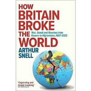 How Britain Broke the World. War, Greed and Blunders from Kosovo to Afghanistan, 1997-2021, Hardback - Arthur Snell imagine