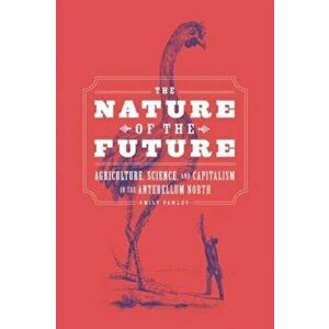 The Nature of the Future. Agriculture, Science, and Capitalism in the Antebellum North, Paperback - Emily Pawley imagine
