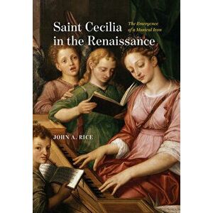 Saint Cecilia in the Renaissance. The Emergence of a Musical Icon, Hardback - John A. Rice imagine