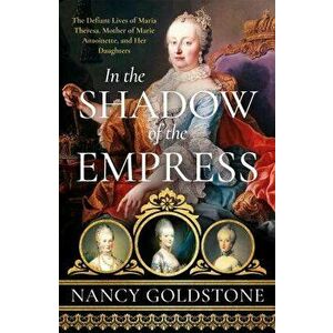 In the Shadow of the Empress. The Defiant Lives of Maria Theresa, Mother of Marie Antoinette, and Her Daughters, Paperback - Nancy Goldstone imagine