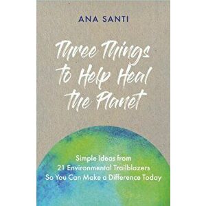 Three Things to Help Heal the Planet. Simple Ideas from 21 Environmental Trailblazers So You Can Start Making a Difference Today, Paperback - Ana Sant imagine