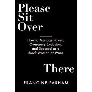 Please Sit Over There. How To Manage Power, Overcome Exclusion, and Succeed as a Black Woman at Work, Paperback - Francine Parham imagine