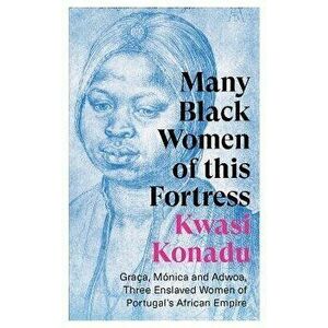 Many Black Women of this Fortress. Graca, Monica and Adwoa, Three Enslaved Women of Portugal's African Empire, Paperback - Kwasi Konadu imagine