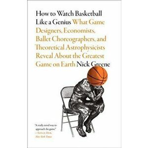 How to Watch Basketball Like a Genius: What Game Designers, Economists, Ballet Choreographers, and Theoretical Astrophysicists Reveal About the Greate imagine