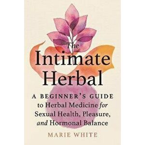 The Intimate Herbal. A Beginner's Guide to Herbal Medicine for Sexual Health, Pleasure, and Hormonal Balance, Paperback - Marie White imagine
