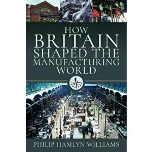How Britain Shaped the Manufacturing World. 1851 - 1951, Hardback - Philip Hamlyn Williams imagine