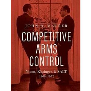 Competitive Arms Control. Nixon, Kissinger, and SALT, 1969-1972, Hardback - John D. Maurer imagine