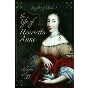 The Life of Henrietta Anne. Daughter of Charles I, Paperback - Melanie Clegg imagine