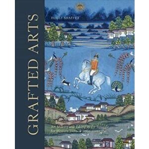 Grafted Arts. Art Making and Taking in the Struggle for Western India, 1760-1910, Hardback - Holly Shaffer imagine