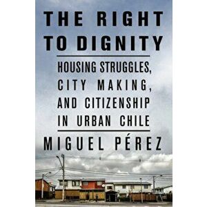 The Right to Dignity. Housing Struggles, City Making, and Citizenship in Urban Chile, Paperback - Miguel Perez imagine