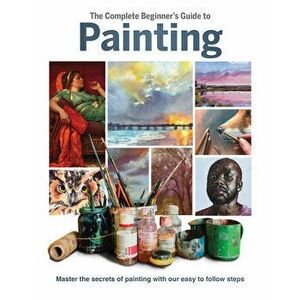 The Complete Beginner's Guide to Painting. Master the Secrets of Painting with Our Easy to Follow Steps, Hardback - *** imagine