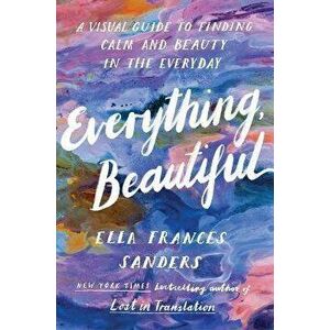 Everything, Beautiful. A Visual Guide to Finding Calm and Beauty in the Everyday, Paperback - Ella Frances Sanders imagine