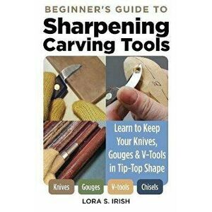 Beginner's Guide to Sharpening Carving Tools. Learn to Keep Your Knives, Gouges & V-Tools in Tip-Top Shape, Paperback - Lora S. Irish imagine