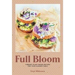 Full Bloom: Vibrant Plant-Based Recipes. Vibrant Plant-Based Recipes for Your Summer Table, Hardback - Virpi Mikkonen imagine