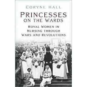 Princesses on the Wards. Royal Women in Nursing Through Wars and Revolutions, Paperback - Coryne Hall imagine
