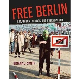 Free Berlin. Art, Urban Politics, and Everyday Life, Hardback - Briana J. Smith imagine