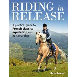 Riding in Release. A Practical Guide to French Classical Equitation and Horsemanship, Paperback - Kate Sandel imagine