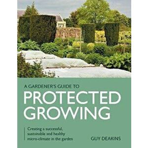 Gardener's Guide to Protected Growing. Creating a successful, sustainable and healthy micro-climate in the garden, Paperback - Guy Deakins imagine