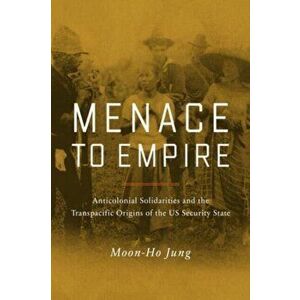 Menace to Empire. Anticolonial Solidarities and the Transpacific Origins of the US Security State, Hardback - Moon-Ho Jung imagine