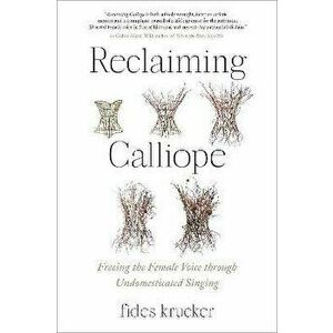 Reclaiming Calliope. Freeing the Female Voice through Undomesticated Singing, Paperback - Fides Krucker imagine