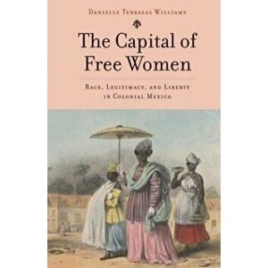 The Capital of Free Women. Race, Legitimacy, and Liberty in Colonial Mexico, Hardback - Danielle Terrazas Williams imagine