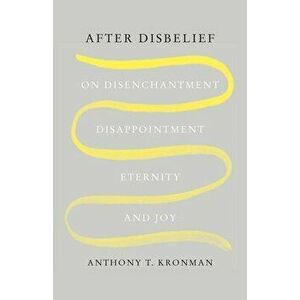 After Disbelief. On Disenchantment, Disappointment, Eternity, and Joy, Hardback - Anthony T. Kronman imagine