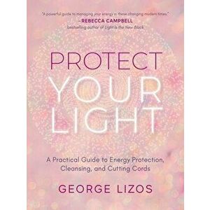 Protect Your Light. A Practical Guide to Energy Protection, Cleansing, and Cutting Cords, Paperback - George (George Lizos) Lizos imagine