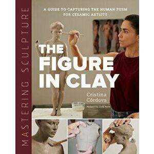 Mastering Sculpture: The Figure in Clay. A Guide to Capturing the Human Form for Ceramic Artists, Hardback - Cristina Cordova imagine