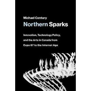 Northern Sparks. Innovation, Technology Policy, and the Arts in Canada from Expo '67 to the Internet Age, Paperback - Michael Century imagine