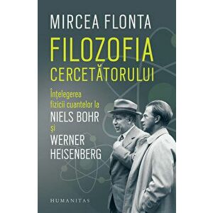 Filozofia cercetatorului. Intelegerea fizicii cuantelor la Niels Bohr si Werner Heisenberg - Mircea Flonta imagine