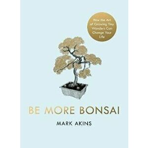 Be More Bonsai. Change your life with the mindful practice of growing bonsai trees, Hardback - Mark Akins imagine
