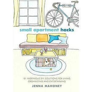 Small Apartment Hacks. 101 Ingenious DIY Solutions for Living, Organizing, and Entertaining, Paperback - Jenna Mahoney imagine