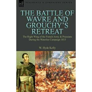 The Battle of Wavre and Grouchy's Retreat. the Right Wing of the French Army & Prussians During the Waterloo Campaign 1815, Hardback - W Hyde Kelly imagine