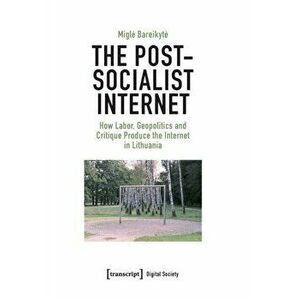 The Post-Socialist Internet. How Labor, Geopolitics and Critique Produce the Internet in Lithuania, Paperback - Migle Bareikyte imagine