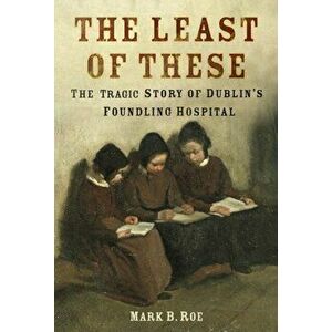 The Least of These. The Tragic Story of Dublin's Foundling Hospital, Paperback - Mark Roe imagine