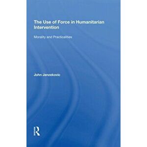 The Use of Force in Humanitarian Intervention. Morality and Practicalities, Paperback - John Janzekovic imagine