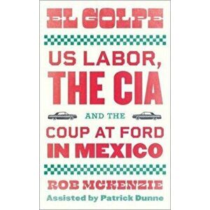 El Golpe. US Labor, the CIA, and the Coup at Ford in Mexico, Paperback - Rob McKenzie imagine