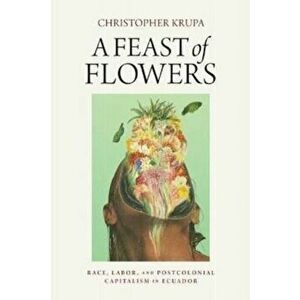 A Feast of Flowers. Race, Labor, and Postcolonial Capitalism in Ecuador, Paperback - Christopher Krupa imagine
