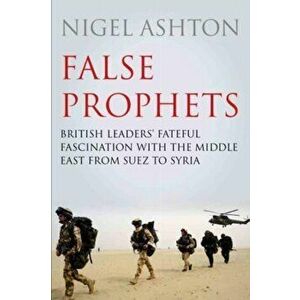 False Prophets. British Leaders' Fateful Fascination with the Middle East from Suez to Syria, Main, Hardback - Professor Nigel Ashton imagine