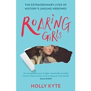 Roaring Girls. The Extraordinary Lives of History's Unsung Heroines, Paperback - Holly Kyte imagine