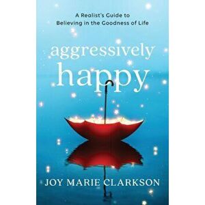 Aggressively Happy. A Realist's Guide to Believing in the Goodness of Life, Paperback - Joy Marie Clarkson imagine