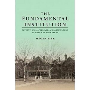 The Fundamental Institution. Poverty, Social Welfare, and Agriculture in American Poor Farms, Paperback - Megan Birk imagine