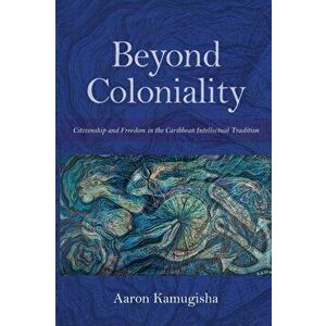 Beyond Coloniality. Citizenship and Freedom in the Caribbean Intellectual Tradition, Paperback - Aaron Kamugisha imagine
