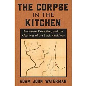 The Corpse in the Kitchen. Enclosure, Extraction, and the Afterlives of the Black Hawk War, Paperback - Adam John Waterman imagine