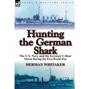 Hunting the German Shark. The U.S. Navy and the German U-Boat Threat During the First World War, Hardback - Herman Whitaker imagine