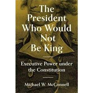 The President Who Would Not Be King. Executive Power under the Constitution, Paperback - Michael W. McConnell imagine