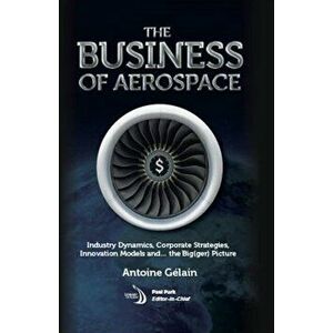 The Business of Aerospace. Industry Dynamics, Corporate Strategies, Innovation Models, and the Big(ger) Picture, Hardback - Antoine Gelain imagine