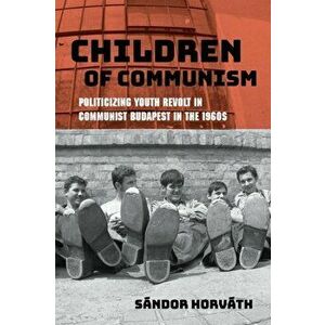 Children of Communism. Politicizing Youth Revolt in Communist Budapest in the 1960s, Paperback - Sandor Horvath imagine