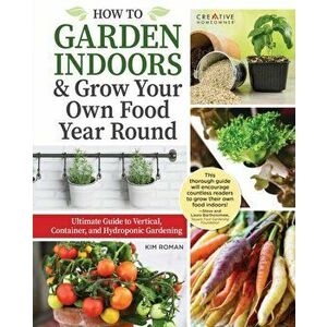 How to Garden Indoors & Grow Your Own Food Year Round. Ultimate Guide to Vertical & Hydroponic Gardening, Paperback - Kim Roman imagine