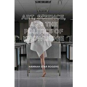 Art, Science, and the Politics of Knowledge, Paperback - Hannah Star Rogers imagine